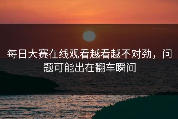 每日大赛在线观看越看越不对劲，问题可能出在翻车瞬间
