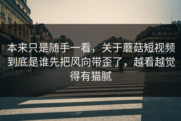 本来只是随手一看，关于蘑菇短视频到底是谁先把风向带歪了，越看越觉得有猫腻