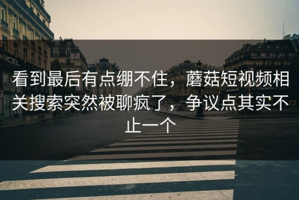看到最后有点绷不住，蘑菇短视频相关搜索突然被聊疯了，争议点其实不止一个