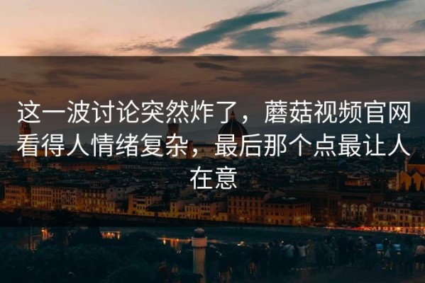 这一波讨论突然炸了，蘑菇视频官网看得人情绪复杂，最后那个点最让人在意