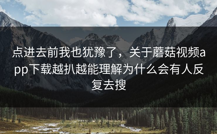 点进去前我也犹豫了，关于蘑菇视频app下载越扒越能理解为什么会有人反复去搜