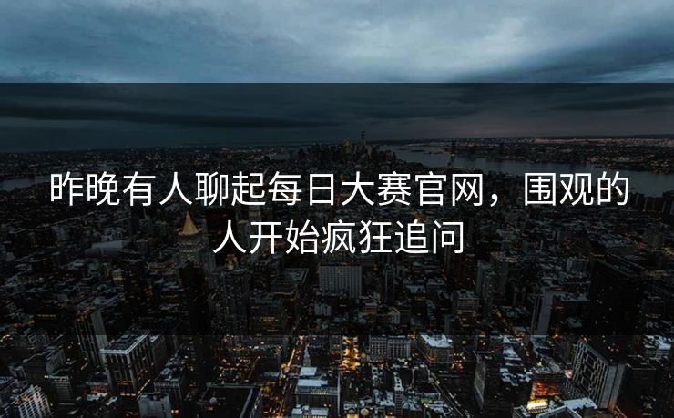 昨晚有人聊起每日大赛官网,围观的人开始疯狂追问 昨晚有人聊起每日大赛官网,围观的人开始疯狂追问