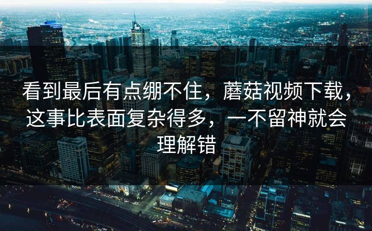 看到最后有点绷不住，蘑菇视频下载，这事比表面复杂得多，一不留神就会理解错