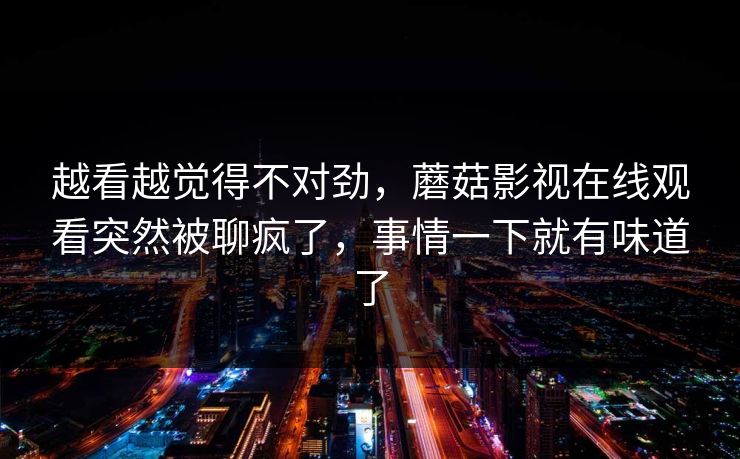 越看越觉得不对劲，蘑菇影视在线观看突然被聊疯了，事情一下就有味道了