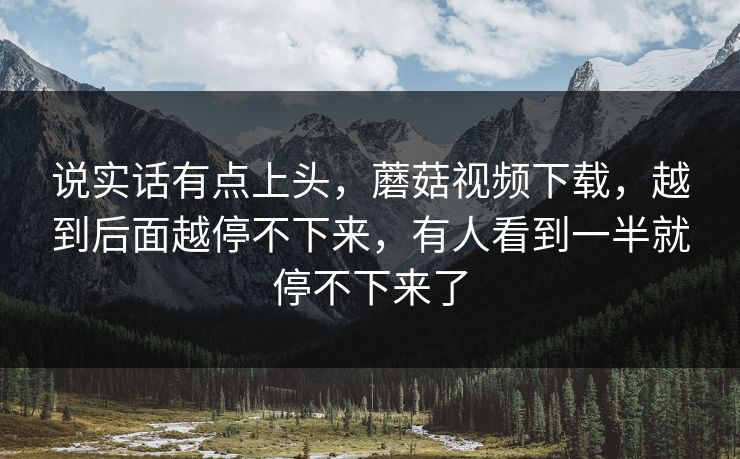 说实话有点上头，蘑菇视频下载，越到后面越停不下来，有人看到一半就停不下来了