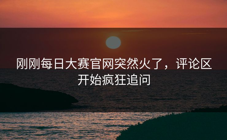 刚刚每日大赛官网突然火了,评论区开始疯狂追问 刚刚每日大赛官网突然火了,评论区开始疯狂追问