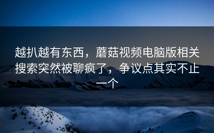 越扒越有东西，蘑菇视频电脑版相关搜索突然被聊疯了，争议点其实不止一个