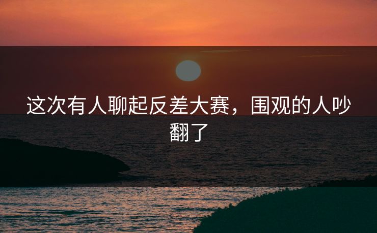 这次有人聊起反差大赛，围观的人吵翻了