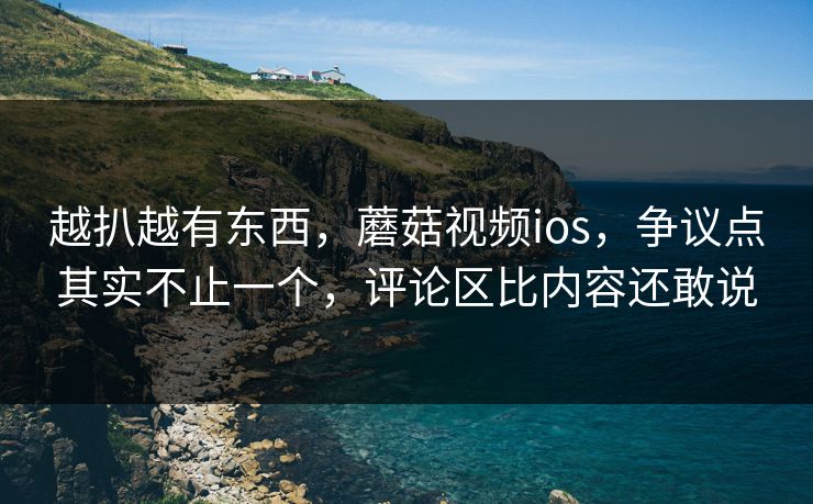 越扒越有东西，蘑菇视频ios，争议点其实不止一个，评论区比内容还敢说