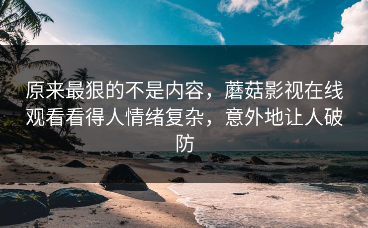 原来最狠的不是内容，蘑菇影视在线观看看得人情绪复杂，意外地让人破防