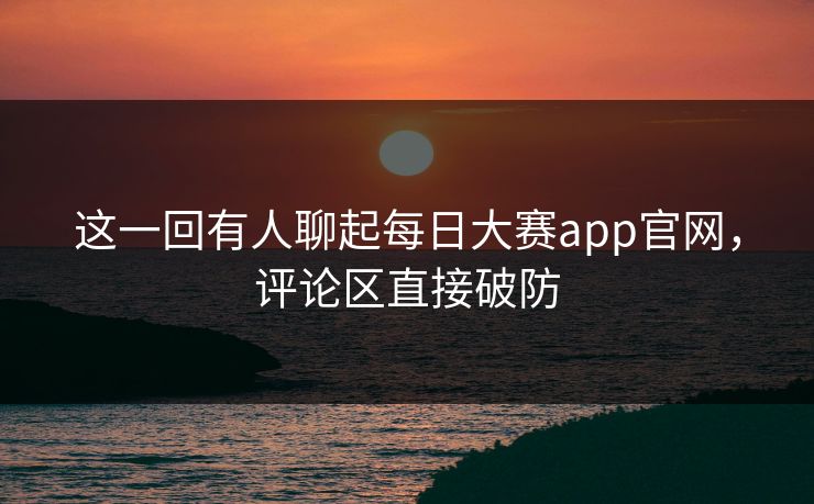这一回有人聊起每日大赛app官网,评论区直接破防 这一回有人聊起每日大赛app官网,评论区直接破防