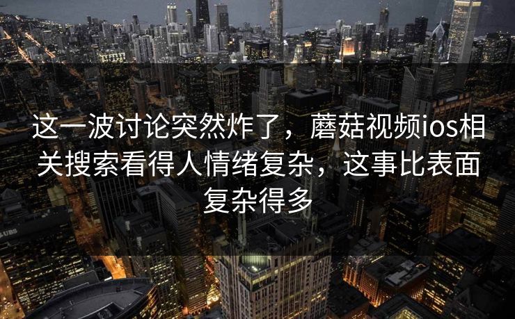 这一波讨论突然炸了，蘑菇视频ios相关搜索看得人情绪复杂，这事比表面复杂得多