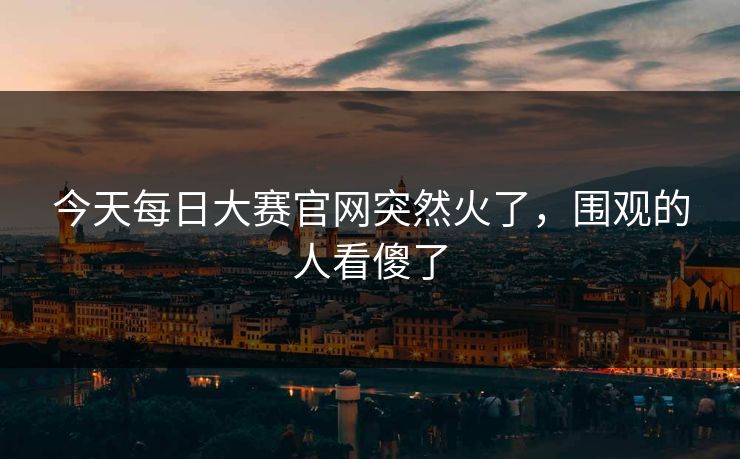今天每日大赛官网突然火了,围观的人看傻了 今天每日大赛官网突然火了,围观的人看傻了