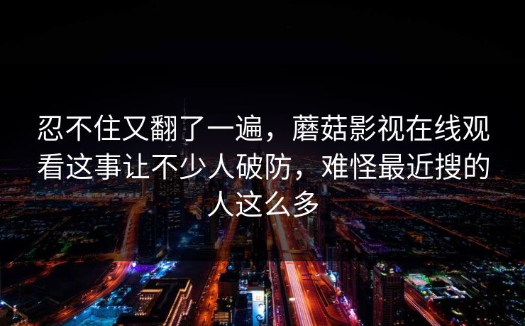 忍不住又翻了一遍，蘑菇影视在线观看这事让不少人破防，难怪最近搜的人这么多