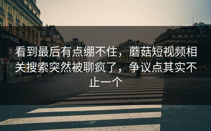 看到最后有点绷不住，蘑菇短视频相关搜索突然被聊疯了，争议点其实不止一个