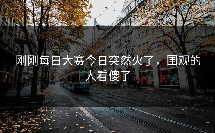刚刚每日大赛今日突然火了，围观的人看傻了