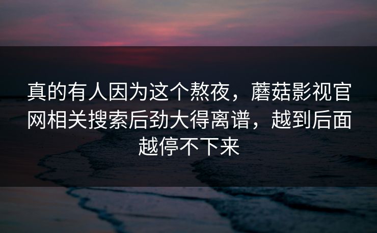 真的有人因为这个熬夜,蘑菇影视官网相关搜索后劲大得离谱,越到后面越停不下来 真的有人因为这个熬夜,蘑菇影视官网相关搜索后劲大得离谱,越到后面越停不下来
