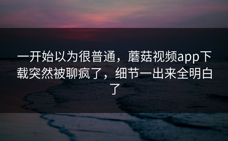 一开始以为很普通,蘑菇视频app下载突然被聊疯了,细节一出来全明白了 一开始以为很普通,蘑菇视频app下载突然被聊疯了,细节一出来全明白了