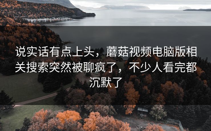 说实话有点上头，蘑菇视频电脑版相关搜索突然被聊疯了，不少人看完都沉默了