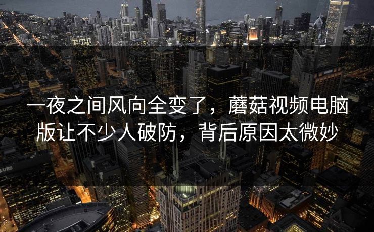 一夜之间风向全变了，蘑菇视频电脑版让不少人破防，背后原因太微妙
