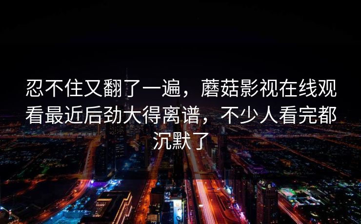 忍不住又翻了一遍，蘑菇影视在线观看最近后劲大得离谱，不少人看完都沉默了