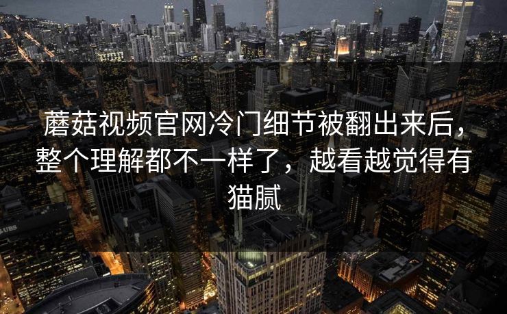 蘑菇视频官网冷门细节被翻出来后，整个理解都不一样了，越看越觉得有猫腻