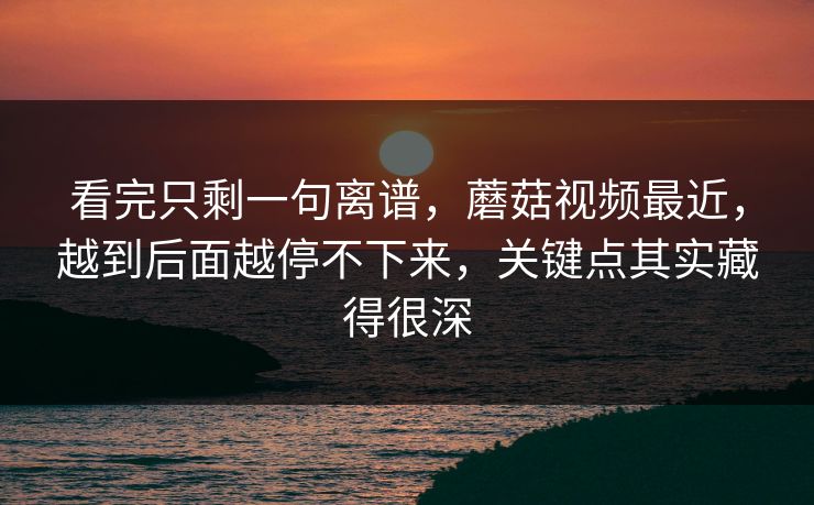 看完只剩一句离谱，蘑菇视频最近，越到后面越停不下来，关键点其实藏得很深