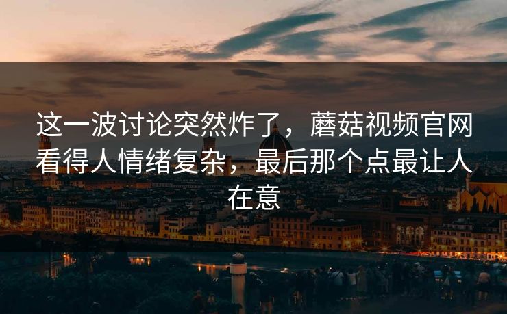 这一波讨论突然炸了，蘑菇视频官网看得人情绪复杂，最后那个点最让人在意