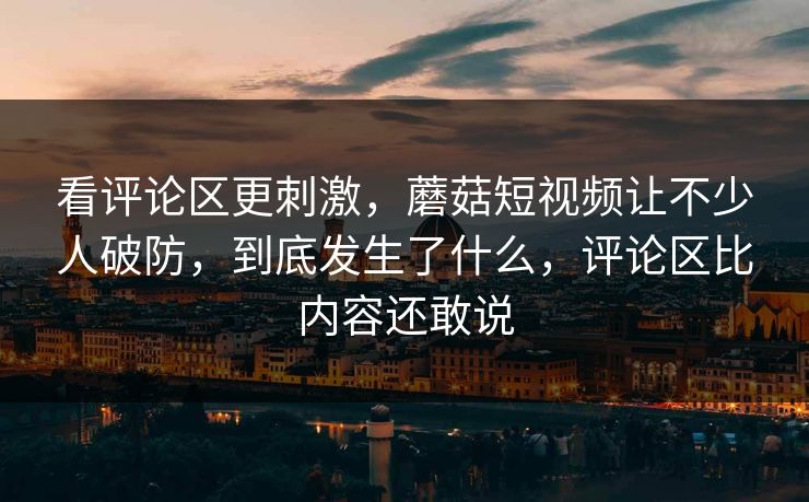 看评论区更刺激,蘑菇短视频让不少人破防,到底发生了什么,评论区比内容还敢说 看评论区更刺激,蘑菇短视频让不少人破防,到底发生了什么,评论区比内容还敢说