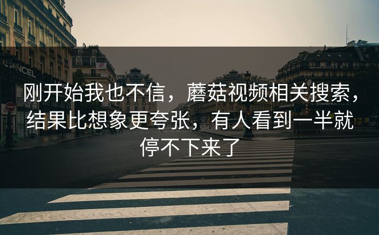 刚开始我也不信,蘑菇视频相关搜索,结果比想象更夸张,有人看到一半就停不下来了 刚开始我也不信,蘑菇视频相关搜索,结果比想象更夸张,有人看到一半就停不下来了