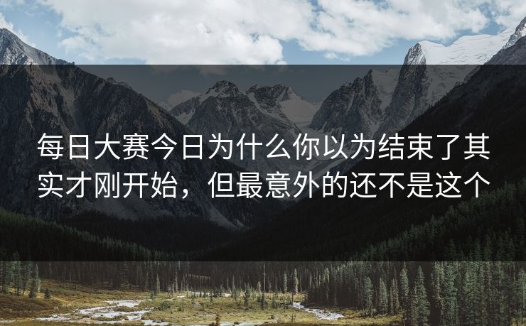 每日大赛今日为什么你以为结束了其实才刚开始，但最意外的还不是这个
