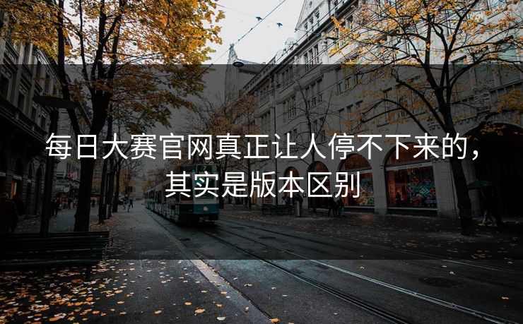 每日大赛官网真正让人停不下来的，其实是版本区别