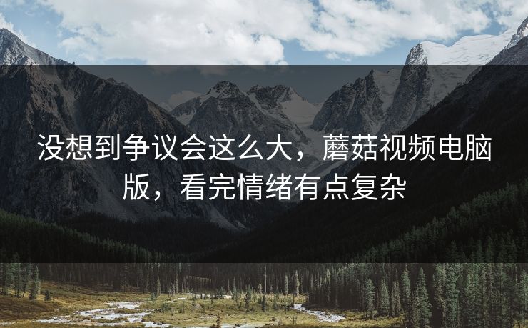 没想到争议会这么大,蘑菇视频电脑版,看完情绪有点复杂 没想到争议会这么大,蘑菇视频电脑版,看完情绪有点复杂