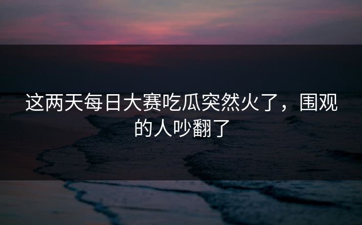 这两天每日大赛吃瓜突然火了，围观的人吵翻了