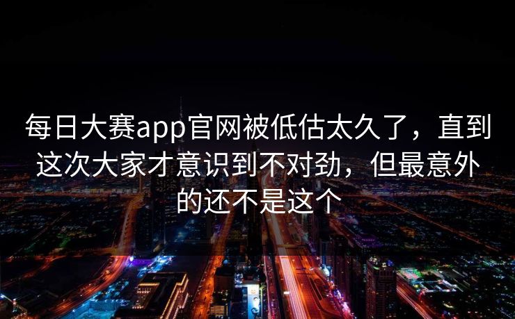 每日大赛app官网被低估太久了，直到这次大家才意识到不对劲，但最意外的还不是这个