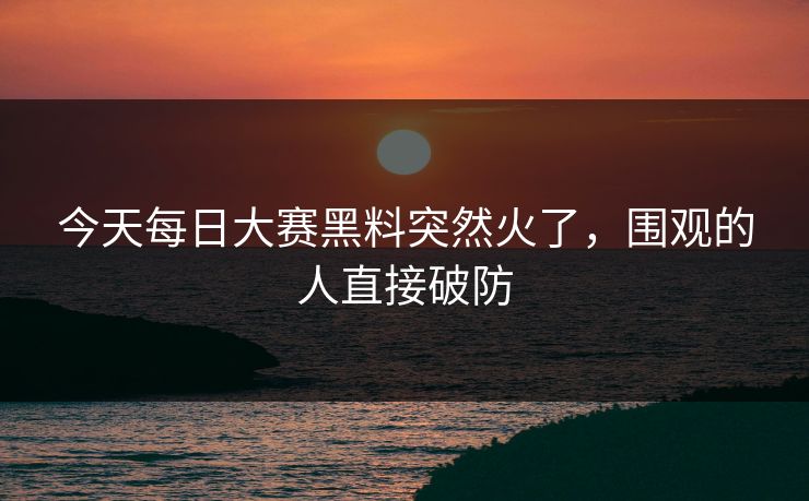 今天每日大赛黑料突然火了，围观的人直接破防