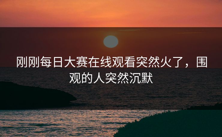 刚刚每日大赛在线观看突然火了，围观的人突然沉默