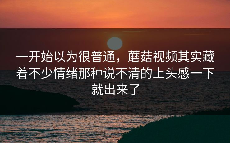 一开始以为很普通，蘑菇视频其实藏着不少情绪那种说不清的上头感一下就出来了