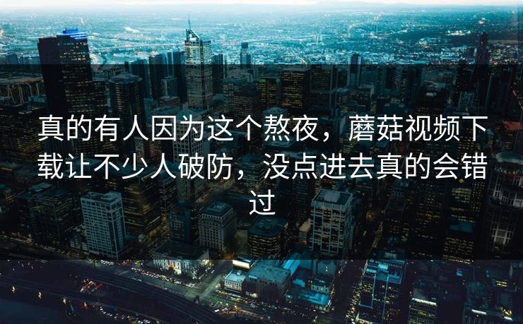 真的有人因为这个熬夜,蘑菇视频下载让不少人破防,没点进去真的会错过 真的有人因为这个熬夜,蘑菇视频下载让不少人破防,没点进去真的会错过