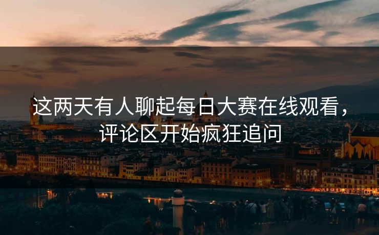 这两天有人聊起每日大赛在线观看，评论区开始疯狂追问