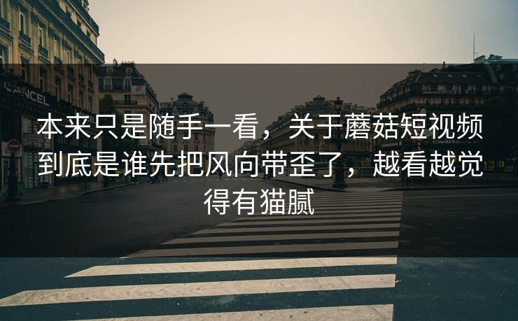 本来只是随手一看，关于蘑菇短视频到底是谁先把风向带歪了，越看越觉得有猫腻