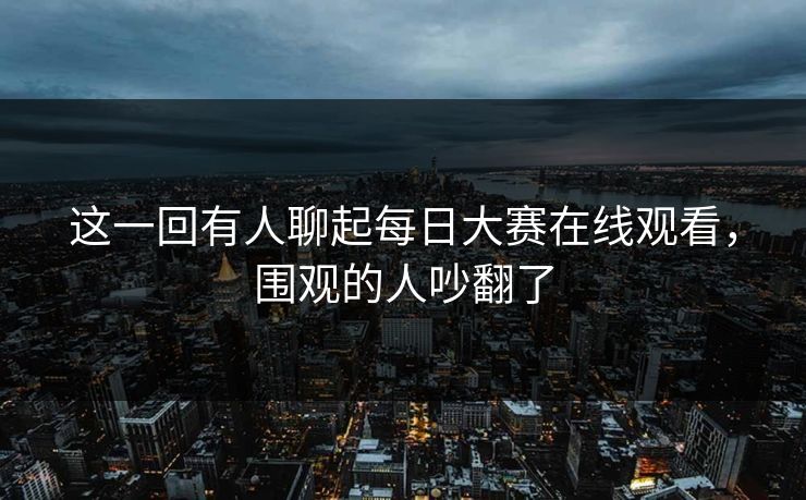 这一回有人聊起每日大赛在线观看，围观的人吵翻了