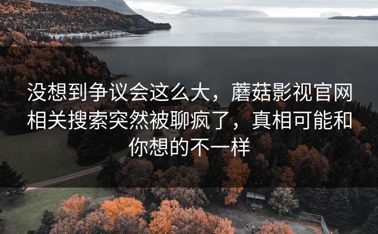 没想到争议会这么大，蘑菇影视官网相关搜索突然被聊疯了，真相可能和你想的不一样