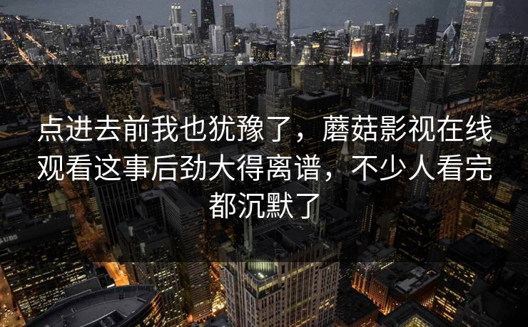 点进去前我也犹豫了,蘑菇影视在线观看这事后劲大得离谱,不少人看完都沉默了 点进去前我也犹豫了,蘑菇影视在线观看这事后劲大得离谱,不少人看完都沉默了