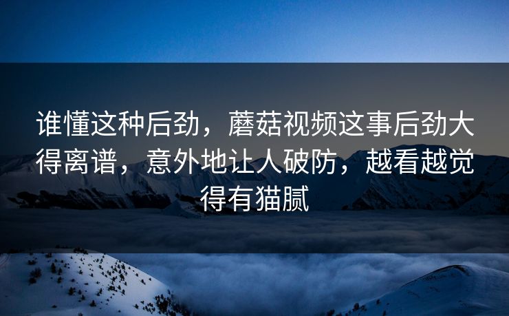 谁懂这种后劲,蘑菇视频这事后劲大得离谱,意外地让人破防,越看越觉得有猫腻 谁懂这种后劲,蘑菇视频这事后劲大得离谱,意外地让人破防,越看越觉得有猫腻