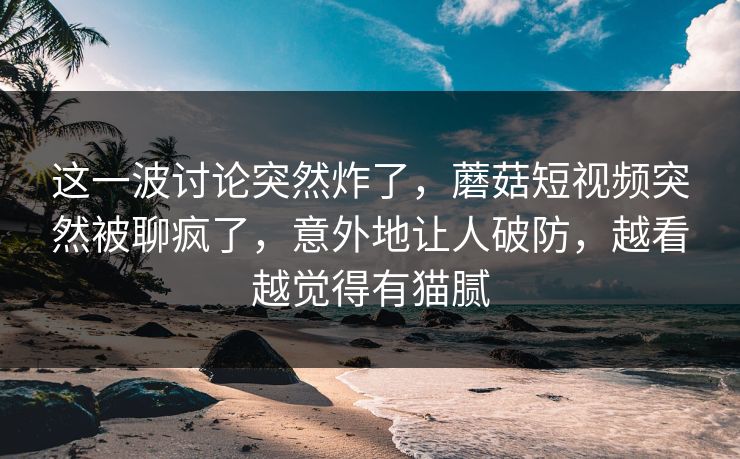 这一波讨论突然炸了，蘑菇短视频突然被聊疯了，意外地让人破防，越看越觉得有猫腻