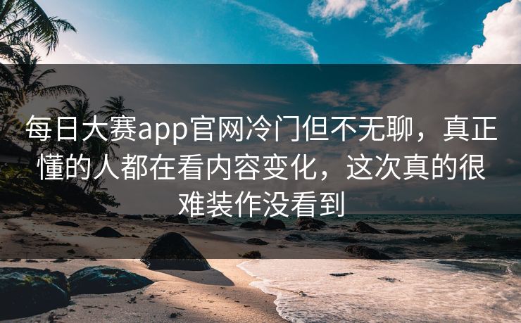 每日大赛app官网冷门但不无聊，真正懂的人都在看内容变化，这次真的很难装作没看到