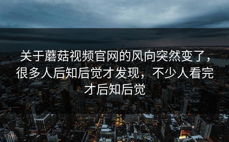 关于蘑菇视频官网的风向突然变了，很多人后知后觉才发现，不少人看完才后知后觉