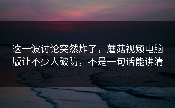 这一波讨论突然炸了，蘑菇视频电脑版让不少人破防，不是一句话能讲清