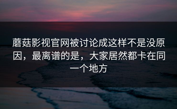 蘑菇影视官网被讨论成这样不是没原因,最离谱的是,大家居然都卡在同一个地方 蘑菇影视官网被讨论成这样不是没原因,最离谱的是,大家居然都卡在同一个地方